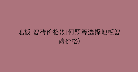 地板 瓷砖价格(如何预算选择地板瓷砖价格)